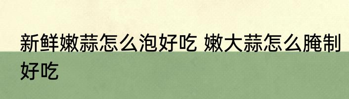 新鲜嫩蒜怎么泡好吃 嫩大蒜怎么腌制好吃