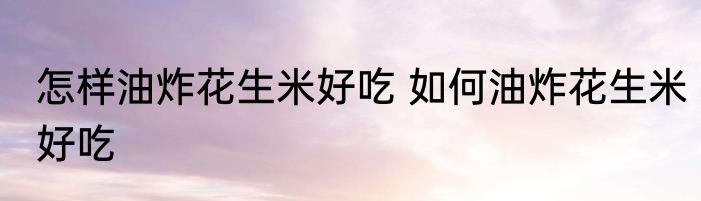 怎样油炸花生米好吃 如何油炸花生米好吃