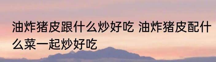 油炸猪皮跟什么炒好吃 油炸猪皮配什么菜一起炒好吃