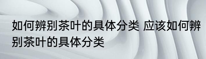 如何辨别茶叶的具体分类 应该如何辨别茶叶的具体分类