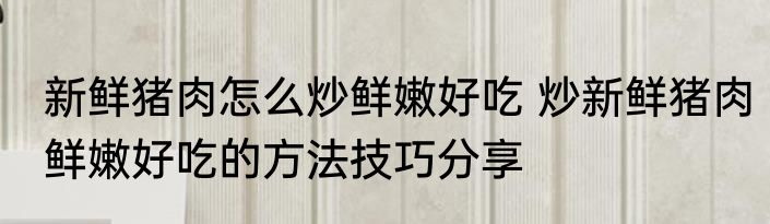 新鲜猪肉怎么炒鲜嫩好吃 炒新鲜猪肉鲜嫩好吃的方法技巧分享