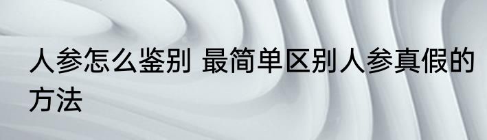 人参怎么鉴别 最简单区别人参真假的方法