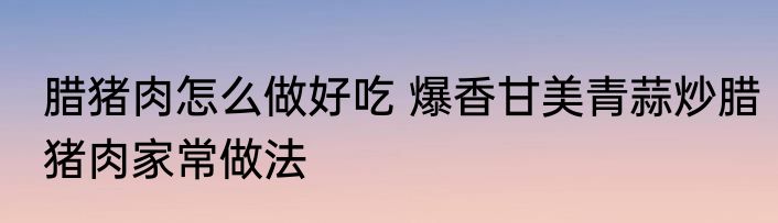 腊猪肉怎么做好吃 爆香甘美青蒜炒腊猪肉家常做法