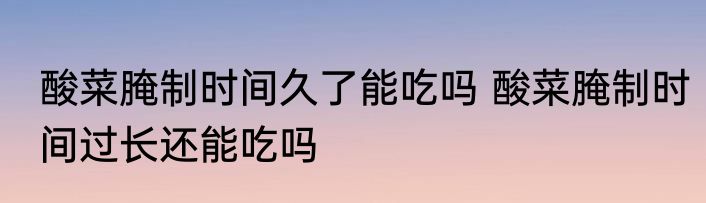 酸菜腌制时间久了能吃吗 酸菜腌制时间过长还能吃吗