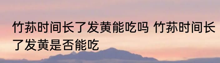 竹荪时间长了发黄能吃吗 竹荪时间长了发黄是否能吃