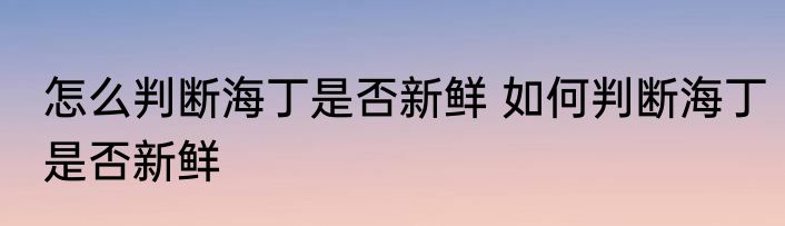 怎么判断海丁是否新鲜 如何判断海丁是否新鲜