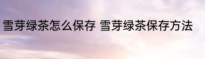 雪芽绿茶怎么保存 雪芽绿茶保存方法