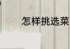 怎样挑选菜 如何正确挑选菜