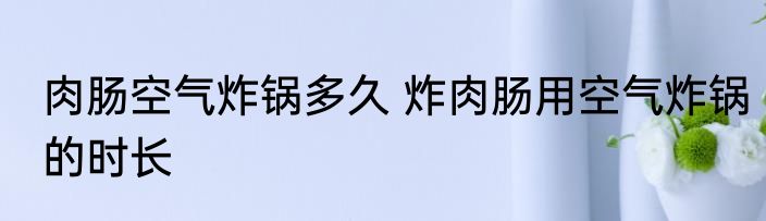 肉肠空气炸锅多久 炸肉肠用空气炸锅的时长