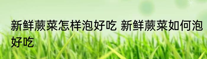 新鲜蕨菜怎样泡好吃 新鲜蕨菜如何泡好吃