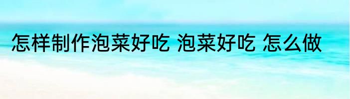 怎样制作泡菜好吃 泡菜好吃 怎么做