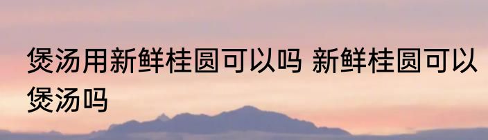 煲汤用新鲜桂圆可以吗 新鲜桂圆可以煲汤吗