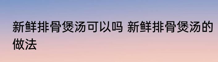 新鲜排骨煲汤可以吗 新鲜排骨煲汤的做法