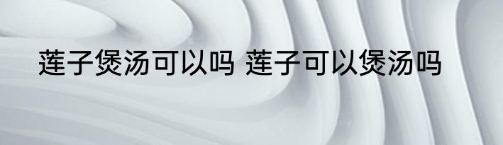 莲子煲汤可以吗 莲子可以煲汤吗