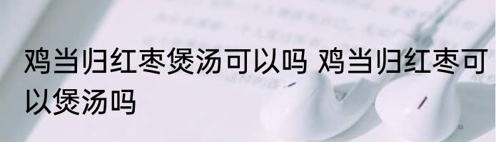 鸡当归红枣煲汤可以吗 鸡当归红枣可以煲汤吗