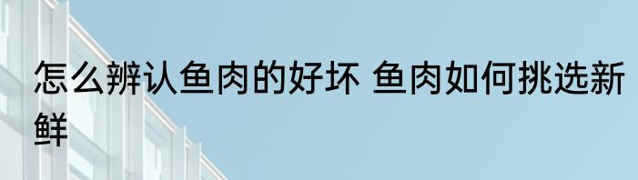 怎么辨认鱼肉的好坏 鱼肉如何挑选新鲜