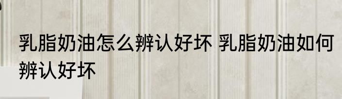 乳脂奶油怎么辨认好坏 乳脂奶油如何辨认好坏
