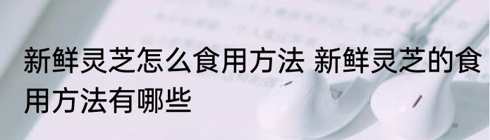 新鲜灵芝怎么食用方法 新鲜灵芝的食用方法有哪些