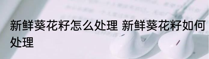 新鲜葵花籽怎么处理 新鲜葵花籽如何处理