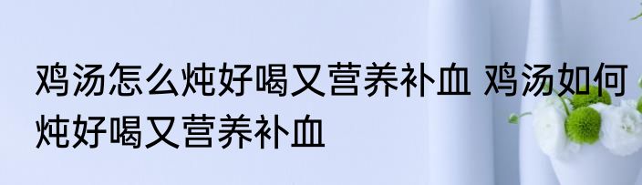 鸡汤怎么炖好喝又营养补血 鸡汤如何炖好喝又营养补血