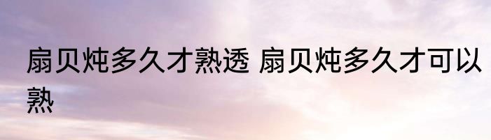 扇贝炖多久才熟透 扇贝炖多久才可以熟