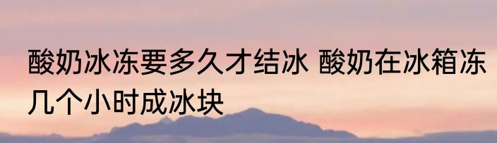 酸奶冰冻要多久才结冰 酸奶在冰箱冻几个小时成冰块