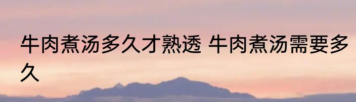 牛肉煮汤多久才熟透 牛肉煮汤需要多久