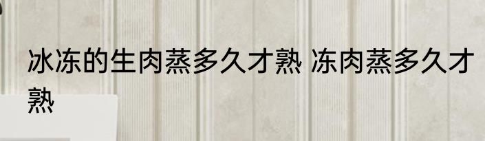 冰冻的生肉蒸多久才熟 冻肉蒸多久才熟