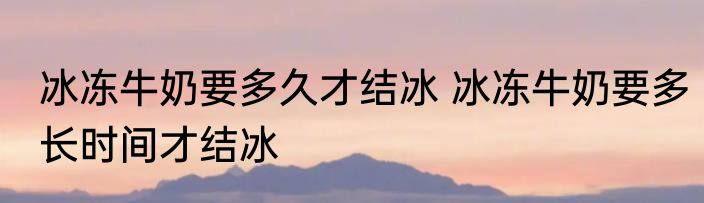 冰冻牛奶要多久才结冰 冰冻牛奶要多长时间才结冰