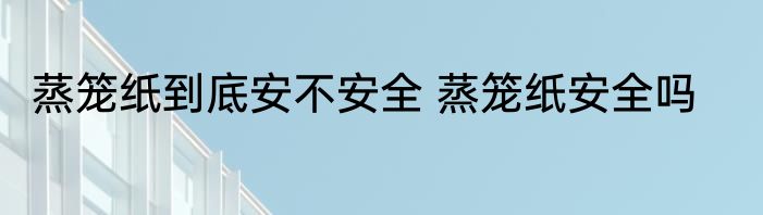 蒸笼纸到底安不安全 蒸笼纸安全吗