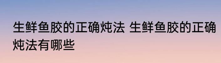 生鲜鱼胶的正确炖法 生鲜鱼胶的正确炖法有哪些