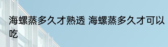 海螺蒸多久才熟透 海螺蒸多久才可以吃