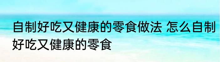 自制好吃又健康的零食做法 怎么自制好吃又健康的零食
