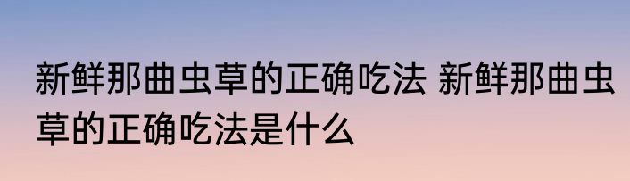 新鲜那曲虫草的正确吃法 新鲜那曲虫草的正确吃法是什么