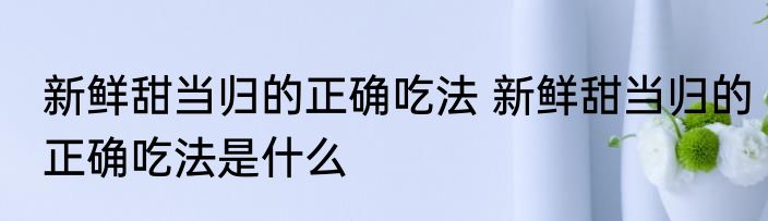新鲜甜当归的正确吃法 新鲜甜当归的正确吃法是什么