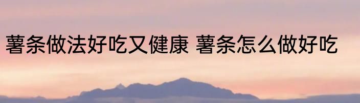 薯条做法好吃又健康 薯条怎么做好吃