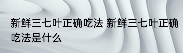 新鲜三七叶正确吃法 新鲜三七叶正确吃法是什么