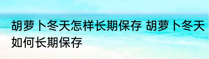 胡萝卜冬天怎样长期保存 胡萝卜冬天如何长期保存