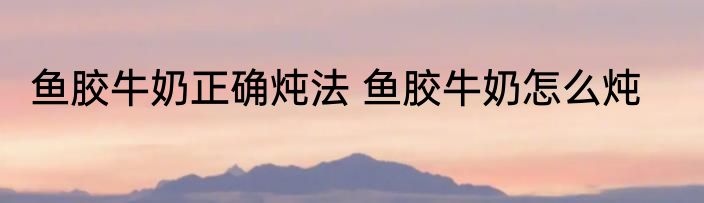 鱼胶牛奶正确炖法 鱼胶牛奶怎么炖