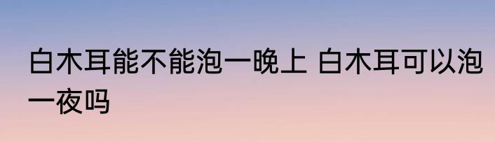白木耳能不能泡一晚上 白木耳可以泡一夜吗