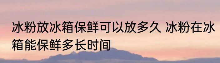 冰粉放冰箱保鲜可以放多久 冰粉在冰箱能保鲜多长时间