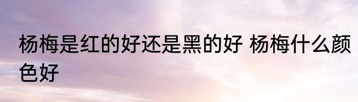 杨梅是红的好还是黑的好 杨梅什么颜色好