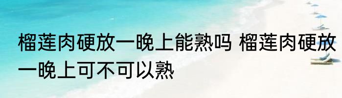 榴莲肉硬放一晚上能熟吗 榴莲肉硬放一晚上可不可以熟
