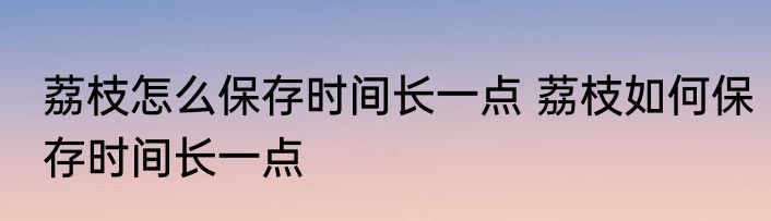 荔枝怎么保存时间长一点 荔枝如何保存时间长一点