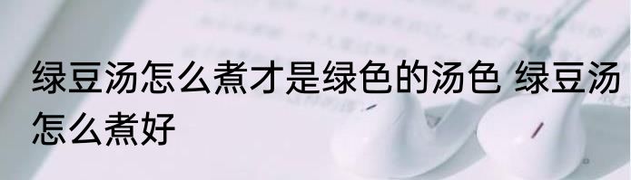 绿豆汤怎么煮才是绿色的汤色 绿豆汤怎么煮好