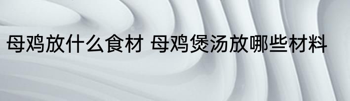 母鸡放什么食材 母鸡煲汤放哪些材料