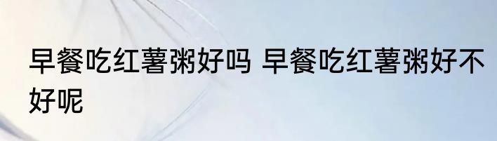早餐吃红薯粥好吗 早餐吃红薯粥好不好呢