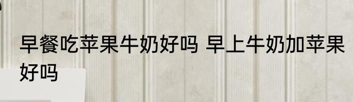 早餐吃苹果牛奶好吗 早上牛奶加苹果好吗