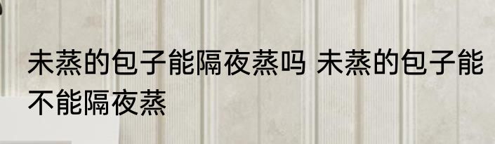 未蒸的包子能隔夜蒸吗 未蒸的包子能不能隔夜蒸