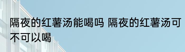 隔夜的红薯汤能喝吗 隔夜的红薯汤可不可以喝